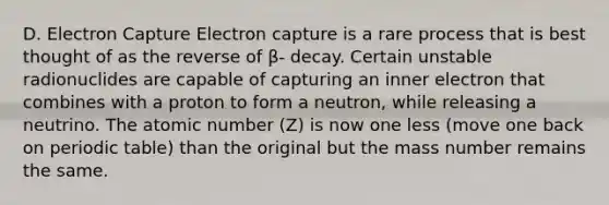 D. Electron Capture Electron capture is a rare process that is best thought of as the reverse of β- decay. Certain unstable radionuclides are capable of capturing an inner electron that combines with a proton to form a neutron, while releasing a neutrino. The atomic number (Z) is now one less (move one back on periodic table) than the original but the mass number remains the same.