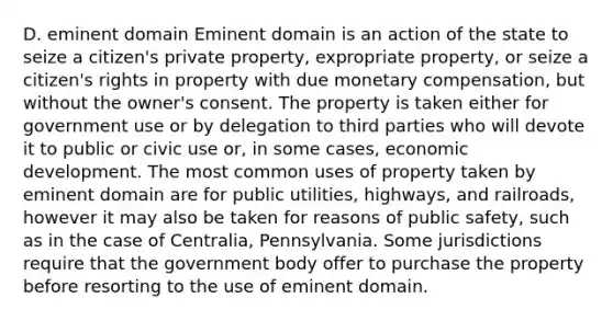 D. eminent domain Eminent domain is an action of the state to seize a citizen's private property, expropriate property, or seize a citizen's rights in property with due monetary compensation, but without the owner's consent. The property is taken either for government use or by delegation to third parties who will devote it to public or civic use or, in some cases, economic development. The most common uses of property taken by eminent domain are for public utilities, highways, and railroads, however it may also be taken for reasons of public safety, such as in the case of Centralia, Pennsylvania. Some jurisdictions require that the government body offer to purchase the property before resorting to the use of eminent domain.