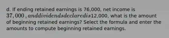 d. If ending retained earnings is 76,000​, net income is 37,000​, and dividends declared is12,000​, what is the amount of beginning retained​ earnings? Select the formula and enter the amounts to compute beginning retained earnings.