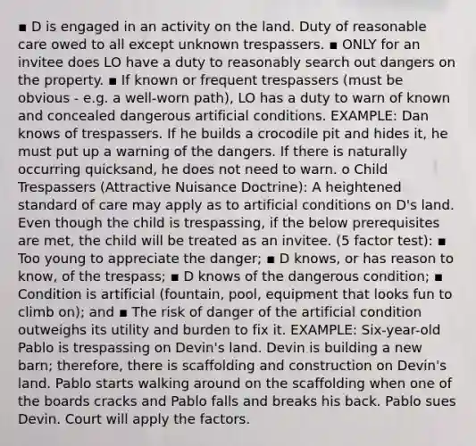 ▪ D is engaged in an activity on the land. Duty of reasonable care owed to all except unknown trespassers. ▪ ONLY for an invitee does LO have a duty to reasonably search out dangers on the property. ▪ If known or frequent trespassers (must be obvious - e.g. a well-worn path), LO has a duty to warn of known and concealed dangerous artificial conditions. EXAMPLE: Dan knows of trespassers. If he builds a crocodile pit and hides it, he must put up a warning of the dangers. If there is naturally occurring quicksand, he does not need to warn. o Child Trespassers (Attractive Nuisance Doctrine): A heightened standard of care may apply as to artificial conditions on D's land. Even though the child is trespassing, if the below prerequisites are met, the child will be treated as an invitee. (5 factor test): ▪ Too young to appreciate the danger; ▪ D knows, or has reason to know, of the trespass; ▪ D knows of the dangerous condition; ▪ Condition is artificial (fountain, pool, equipment that looks fun to climb on); and ▪ The risk of danger of the artificial condition outweighs its utility and burden to fix it. EXAMPLE: Six-year-old Pablo is trespassing on Devin's land. Devin is building a new barn; therefore, there is scaffolding and construction on Devin's land. Pablo starts walking around on the scaffolding when one of the boards cracks and Pablo falls and breaks his back. Pablo sues Devin. Court will apply the factors.