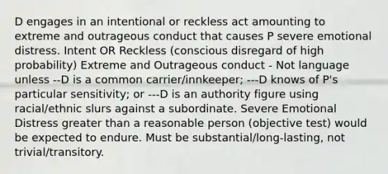 D engages in an intentional or reckless act amounting to extreme and outrageous conduct that causes P severe emotional distress. Intent OR Reckless (conscious disregard of high probability) Extreme and Outrageous conduct - Not language unless --D is a common carrier/innkeeper; ---D knows of P's particular sensitivity; or ---D is an authority figure using racial/ethnic slurs against a subordinate. Severe Emotional Distress greater than a reasonable person (objective test) would be expected to endure. Must be substantial/long-lasting, not trivial/transitory.