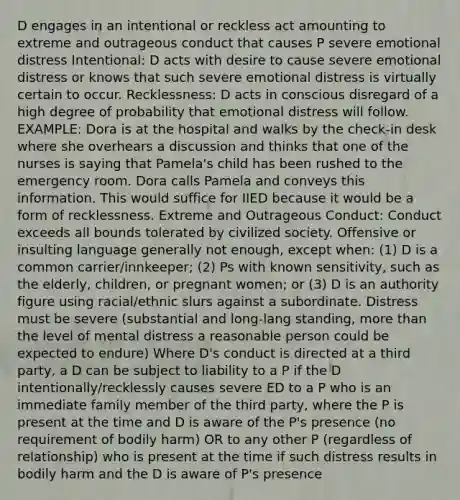 D engages in an intentional or reckless act amounting to extreme and outrageous conduct that causes P severe emotional distress Intentional: D acts with desire to cause severe emotional distress or knows that such severe emotional distress is virtually certain to occur. Recklessness: D acts in conscious disregard of a high degree of probability that emotional distress will follow. EXAMPLE: Dora is at the hospital and walks by the check-in desk where she overhears a discussion and thinks that one of the nurses is saying that Pamela's child has been rushed to the emergency room. Dora calls Pamela and conveys this information. This would suffice for IIED because it would be a form of recklessness. Extreme and Outrageous Conduct: Conduct exceeds all bounds tolerated by civilized society. Offensive or insulting language generally not enough, except when: (1) D is a common carrier/innkeeper; (2) Ps with known sensitivity, such as the elderly, children, or pregnant women; or (3) D is an authority figure using racial/ethnic slurs against a subordinate. Distress must be severe (substantial and long-lang standing, more than the level of mental distress a reasonable person could be expected to endure) Where D's conduct is directed at a third party, a D can be subject to liability to a P if the D intentionally/recklessly causes severe ED to a P who is an immediate family member of the third party, where the P is present at the time and D is aware of the P's presence (no requirement of bodily harm) OR to any other P (regardless of relationship) who is present at the time if such distress results in bodily harm and the D is aware of P's presence