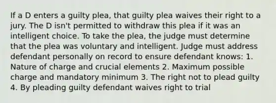 If a D enters a guilty plea, that guilty plea waives their right to a jury. The D isn't permitted to withdraw this plea if it was an intelligent choice. To take the plea, the judge must determine that the plea was voluntary and intelligent. Judge must address defendant personally on record to ensure defendant knows: 1. Nature of charge and crucial elements 2. Maximum possible charge and mandatory minimum 3. The right not to plead guilty 4. By pleading guilty defendant waives right to trial