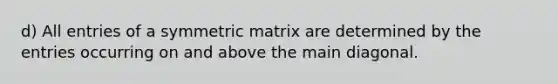 d) All entries of a symmetric matrix are determined by the entries occurring on and above the main diagonal.