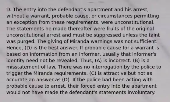 D. The entry into the defendant's apartment and his arrest, without a warrant, probable cause, or circumstances permitting an exception from these requirements, were unconstitutional. The statements he made thereafter were fruits of the original unconstitutional arrest and must be suppressed unless the taint was purged. The giving of Miranda warnings was not sufficient. Hence, (D) is the best answer. If probable cause for a warrant is based on information from an informer, usually that informer's identity need not be revealed. Thus, (A) is incorrect. (B) is a misstatement of law. There was no interrogation by the police to trigger the Miranda requirements. (C) is attractive but not as accurate an answer as (D). If the police had been acting with probable cause to arrest, their forced entry into the apartment would not have made the defendant's statements involuntary.