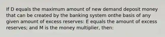 If D equals the maximum amount of new demand deposit money that can be created by the banking system onthe basis of any given amount of excess reserves: E equals the amount of excess reserves; and M is the money multiplier, then: