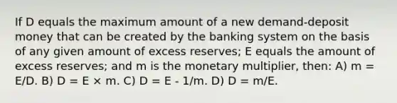 If D equals the maximum amount of a new demand-deposit money that can be created by the banking system on the basis of any given amount of excess reserves; E equals the amount of excess reserves; and m is the monetary multiplier, then: A) m = E/D. B) D = E × m. C) D = E - 1/m. D) D = m/E.