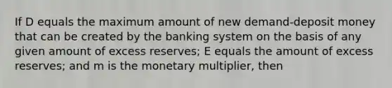 If D equals the maximum amount of new demand-deposit money that can be created by the banking system on the basis of any given amount of excess reserves; E equals the amount of excess reserves; and m is the monetary multiplier, then