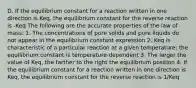 D. If the equilibrium constant for a reaction written in one direction is Keq, the equilibrium constant for the reverse reaction is -Keq The following are the accurate properties of the law of mass: 1. The concentrations of pure solids and pure liquids do not appear in the equilibrium constant expression 2. Keq is characteristic of a particular reaction at a given temperature; the equilibrium constant is temperature-dependent 3. The larger the value of Keq, the farther to the right the equilibrium position 4. If the equilibrium constant for a reaction written in one direction is Keq, the equilibrium constant for the reverse reaction is 1/Keq