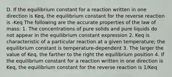 D. If the equilibrium constant for a reaction written in one direction is Keq, the equilibrium constant for the reverse reaction is -Keq The following are the accurate properties of the law of mass: 1. The concentrations of pure solids and pure liquids do not appear in the equilibrium constant expression 2. Keq is characteristic of a particular reaction at a given temperature; the equilibrium constant is temperature-dependent 3. The larger the value of Keq, the farther to the right the equilibrium position 4. If the equilibrium constant for a reaction written in one direction is Keq, the equilibrium constant for the reverse reaction is 1/Keq