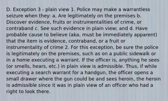 D. Exception 3 - plain view 1. Police may make a warrantless seizure when they: a. Are legitimately on the premises b. Discover evidence, fruits or instrumentalities of crime, or contraband c. See such evidence in plain view; and d. Have probable cause to believe (aka, must be immediately apparent) that the item is evidence, contraband, or a fruit or instrumentality of crime 2. For this exception, be sure the police is legitimately on the premises, such as on a public sidewalk or in a home executing a warrant. If the officer is, anything he sees (or smells, hears, etc.) in plain view is admissible. Thus, if while executing a search warrant for a handgun, the officer opens a small drawer where the gun could be and sees heroin, the heroin is admissible since it was in plain view of an officer who had a right to look there.