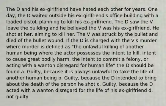 The D and his ex-girlfriend have hated each other for years. One day, the D waited outside his ex-girlfriend's office building with a loaded pistol, planning to kill his ex-girlfriend. The D saw the V leave the building and he believed the V was his ex-girlfriend. He shot at her, aiming to kill her. The V was struck by the bullet and died of the bullet wound. If the D is charged with the V's murder where murder is defined as "the unlawful killing of another human being where the actor possesses the intent to kill, intent to cause great bodily harm, the intent to commit a felony, or acting with a wanton disregard for human life" the D should be found a. Guilty, because it is always unlawful to take the life of another human being b. Guilty, because the D intended to bring about the death of the person he shot c. Guilty, because the D acted with a wanton disregard for the life of his ex-girlfriend d. not guilty