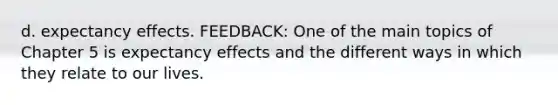 d. expectancy effects. FEEDBACK: One of the main topics of Chapter 5 is expectancy effects and the different ways in which they relate to our lives.