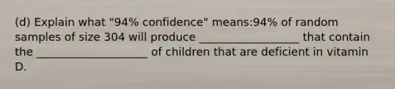 (d) Explain what "94% confidence" means:94% of random samples of size 304 will produce __________________ that contain the ____________________ of children that are deficient in vitamin D.