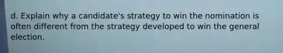 d. Explain why a candidate's strategy to win the nomination is often different from the strategy developed to win the general election.