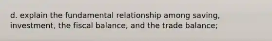 d. explain the fundamental relationship among saving, investment, the fiscal balance, and the trade balance;