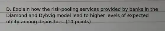 D. Explain how the risk-pooling services provided by banks in the Diamond and Dybvig model lead to higher levels of expected utility among depositors. (10 points)