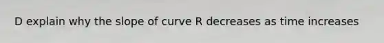 D explain why the slope of curve R decreases as time increases