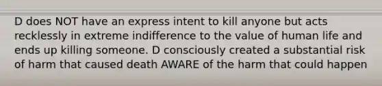 D does NOT have an express intent to kill anyone but acts recklessly in extreme indifference to the value of human life and ends up killing someone. D consciously created a substantial risk of harm that caused death AWARE of the harm that could happen