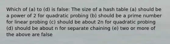 Which of (a) to (d) is false: The size of a hash table (a) should be a power of 2 for quadratic probing (b) should be a prime number for linear probing (c) should be about 2n for quadratic probing (d) should be about n for separate chaining (e) two or more of the above are false