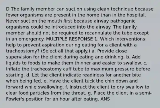 D The family member can suction using clean technique because fewer organisms are present in the home than in the hospital. Never suction the mouth first because airway pathogenic organisms could be introduced into the airway. The family member should not be required to recannulate the tube except in an emergency. MULTIPLE RESPONSE 1. Which interventions help to prevent aspiration during eating for a client with a tracheostomy? (Select all that apply.) a. Provide close supervision for the client during eating and drinking. b. Add liquids to foods to make them thinner and easier to swallow. c. Inflate the tracheostomy cuff tube to maximum pressure before starting. d. Let the client indicate readiness for another bite when being fed. e. Have the client tuck the chin down and forward while swallowing. f. Instruct the client to dry swallow to clear food particles from the throat. g. Place the client in a semi-Fowler's position for an hour after eating. ANS