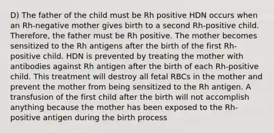 D) The father of the child must be Rh positive HDN occurs when an Rh-negative mother gives birth to a second Rh-positive child. Therefore, the father must be Rh positive. The mother becomes sensitized to the Rh antigens after the birth of the first Rh-positive child. HDN is prevented by treating the mother with antibodies against Rh antigen after the birth of each Rh-positive child. This treatment will destroy all fetal RBCs in the mother and prevent the mother from being sensitized to the Rh antigen. A transfusion of the first child after the birth will not accomplish anything because the mother has been exposed to the Rh-positive antigen during the birth process