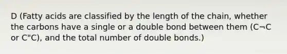 D (Fatty acids are classified by the length of the chain, whether the carbons have a single or a double bond between them (C¬C or C"C), and the total number of double bonds.)