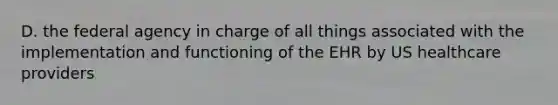 D. the federal agency in charge of all things associated with the implementation and functioning of the EHR by US healthcare providers