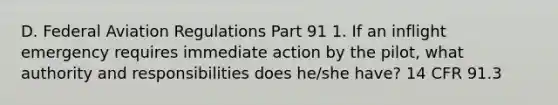 D. Federal Aviation Regulations Part 91 1. If an inflight emergency requires immediate action by the pilot, what authority and responsibilities does he/she have? 14 CFR 91.3