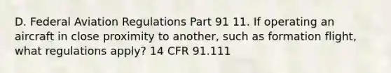 D. Federal Aviation Regulations Part 91 11. If operating an aircraft in close proximity to another, such as formation flight, what regulations apply? 14 CFR 91.111