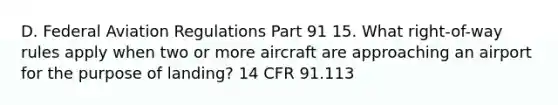 D. Federal Aviation Regulations Part 91 15. What right-of-way rules apply when two or more aircraft are approaching an airport for the purpose of landing? 14 CFR 91.113