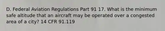 D. Federal Aviation Regulations Part 91 17. What is the minimum safe altitude that an aircraft may be operated over a congested area of a city? 14 CFR 91.119