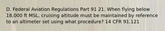 D. Federal Aviation Regulations Part 91 21. When flying below 18,000 ft MSL, cruising altitude must be maintained by reference to an altimeter set using what procedure? 14 CFR 91.121