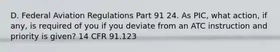 D. Federal Aviation Regulations Part 91 24. As PIC, what action, if any, is required of you if you deviate from an ATC instruction and priority is given? 14 CFR 91.123