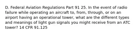 D. Federal Aviation Regulations Part 91 25. In the event of radio failure while operating an aircraft to, from, through, or on an airport having an operational tower, what are the different types and meanings of light gun signals you might receive from an ATC tower? 14 CFR 91.125