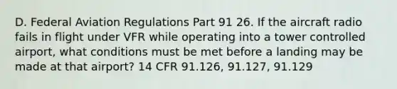 D. Federal Aviation Regulations Part 91 26. If the aircraft radio fails in flight under VFR while operating into a tower controlled airport, what conditions must be met before a landing may be made at that airport? 14 CFR 91.126, 91.127, 91.129