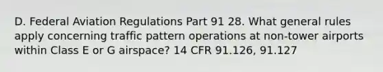 D. Federal Aviation Regulations Part 91 28. What general rules apply concerning traffic pattern operations at non-tower airports within Class E or G airspace? 14 CFR 91.126, 91.127