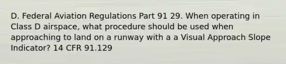 D. Federal Aviation Regulations Part 91 29. When operating in Class D airspace, what procedure should be used when approaching to land on a runway with a a Visual Approach Slope Indicator? 14 CFR 91.129