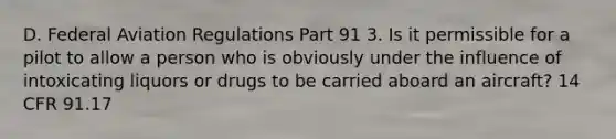 D. Federal Aviation Regulations Part 91 3. Is it permissible for a pilot to allow a person who is obviously under the influence of intoxicating liquors or drugs to be carried aboard an aircraft? 14 CFR 91.17