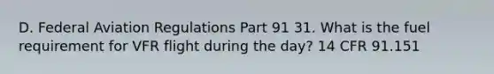 D. Federal Aviation Regulations Part 91 31. What is the fuel requirement for VFR flight during the day? 14 CFR 91.151