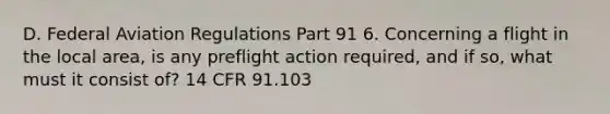 D. Federal Aviation Regulations Part 91 6. Concerning a flight in the local area, is any preflight action required, and if so, what must it consist of? 14 CFR 91.103