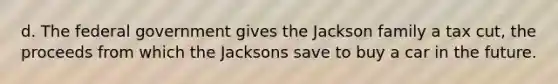 d. The federal government gives the Jackson family a tax cut, the proceeds from which the Jacksons save to buy a car in the future.