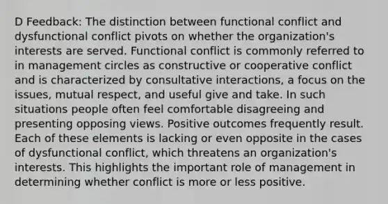 D Feedback: The distinction between functional conflict and dysfunctional conflict pivots on whether the organization's interests are served. Functional conflict is commonly referred to in management circles as constructive or cooperative conflict and is characterized by consultative interactions, a focus on the issues, mutual respect, and useful give and take. In such situations people often feel comfortable disagreeing and presenting opposing views. Positive outcomes frequently result. Each of these elements is lacking or even opposite in the cases of dysfunctional conflict, which threatens an organization's interests. This highlights the important role of management in determining whether conflict is more or less positive.