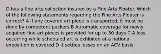 D has a fine arts collection insured by a Fine Arts Floater. Which of the following statements regarding the Fine Arts Floater is correct? A If any covered art piece is transported, it must be done by competent packers B Automatic coverage for newly acquired fine art pieces is provided for up to 30 days C A loss occurring while scheduled art is exhibited at a national exposition is covered D It settles losses on an ACV basis