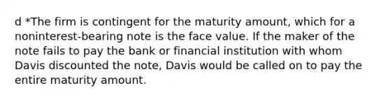 d *The firm is contingent for the maturity amount, which for a noninterest-bearing note is the face value. If the maker of the note fails to pay the bank or financial institution with whom Davis discounted the note, Davis would be called on to pay the entire maturity amount.