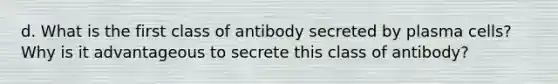 d. What is the first class of antibody secreted by plasma cells? Why is it advantageous to secrete this class of antibody?