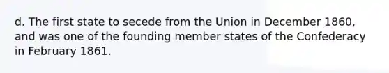 d. The first state to secede from the Union in December 1860, and was one of the founding member states of the Confederacy in February 1861.