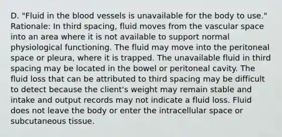 D. ​"Fluid in the blood vessels is unavailable for the body to​ use." ​Rationale: In third​ spacing, fluid moves from the vascular space into an area where it is not available to support normal physiological functioning. The fluid may move into the peritoneal space or​ pleura, where it is trapped. The unavailable fluid in third spacing may be located in the bowel or peritoneal cavity. The fluid loss that can be attributed to third spacing may be difficult to detect because the​ client's weight may remain stable and intake and output records may not indicate a fluid loss. Fluid does not leave the body or enter the intracellular space or subcutaneous tissue.