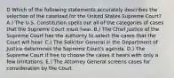 D Which of the following statements accurately describes the selection of the caseload for the United States Supreme Court? A.) The U.S. Constitution spells out all of the categories of cases that the Supreme Court must hear. B.) The Chief Justice of the Supreme Court has the authority to select the cases that the Court will hear. C.) The Solicitor General in the Department of Justice determines the Supreme Court's agenda. D.) The Supreme Court if free to choose the cases it hears with only a few limitations. E.) The Attorney General screens cases for consideration by the Court