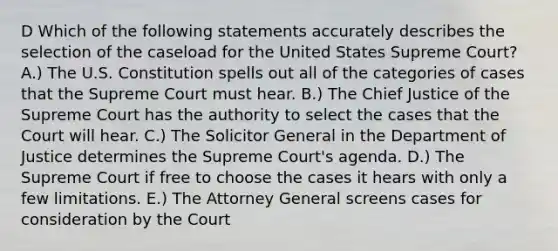 D Which of the following statements accurately describes the selection of the caseload for the United States Supreme Court? A.) The U.S. Constitution spells out all of the categories of cases that the Supreme Court must hear. B.) The Chief Justice of the Supreme Court has the authority to select the cases that the Court will hear. C.) The Solicitor General in the Department of Justice determines the Supreme Court's agenda. D.) The Supreme Court if free to choose the cases it hears with only a few limitations. E.) The Attorney General screens cases for consideration by the Court